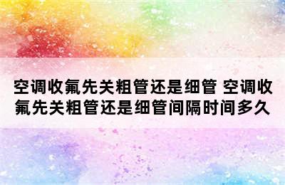 空调收氟先关粗管还是细管 空调收氟先关粗管还是细管间隔时间多久